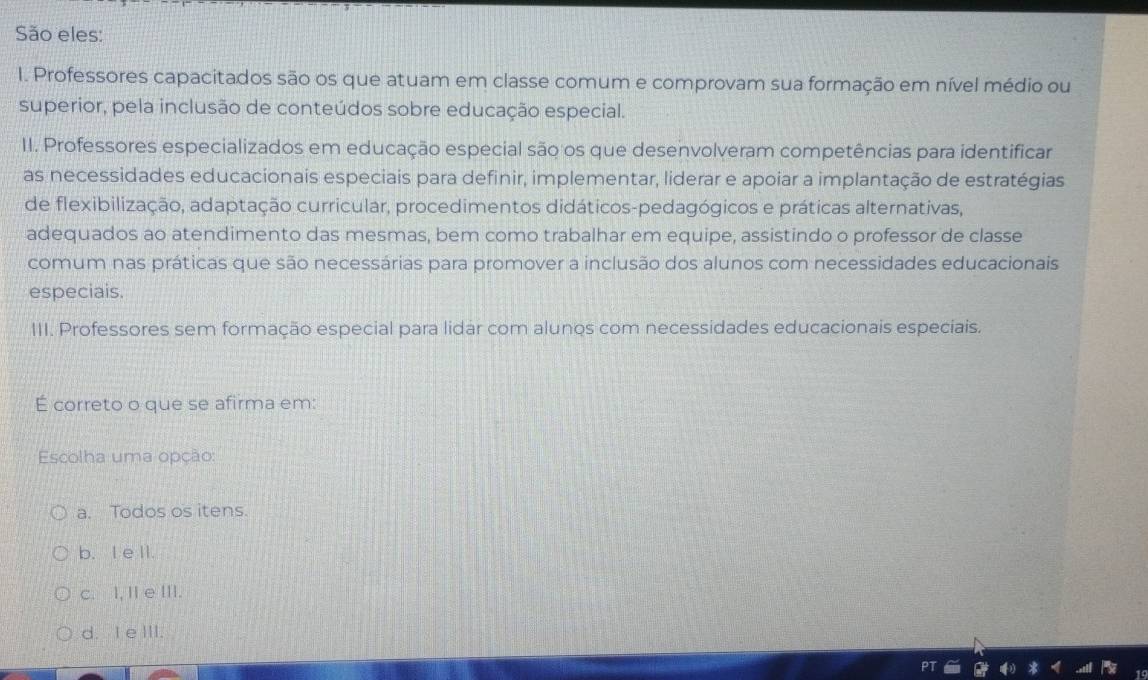 São eles:
I. Professores capacitados são os que atuam em classe comum e comprovam sua formação em nível médio ou
superior, pela inclusão de conteúdos sobre educação especial.
II. Professores especializados em educação especial são os que desenvolveram competências para identificar
as necessidades educacionais especiais para definir, implementar, liderar e apoiar a implantação de estratégias
de flexibilização, adaptação curricular, procedimentos didáticos-pedagógicos e práticas alternativas,
adequados ao atendimento das mesmas, bem como trabalhar em equipe, assistindo o professor de classe
comum nas práticas que são necessárias para promover a inclusão dos alunos com necessidades educacionais
especiais.
III. Professores sem formação especial para lidar com alunos com necessidades educacionais especiais.
É correto o que se afirma em:
Escolha uma opção:
a. Todos os itens.
b. I e ll.
c. I, I e III.
d. I e III.