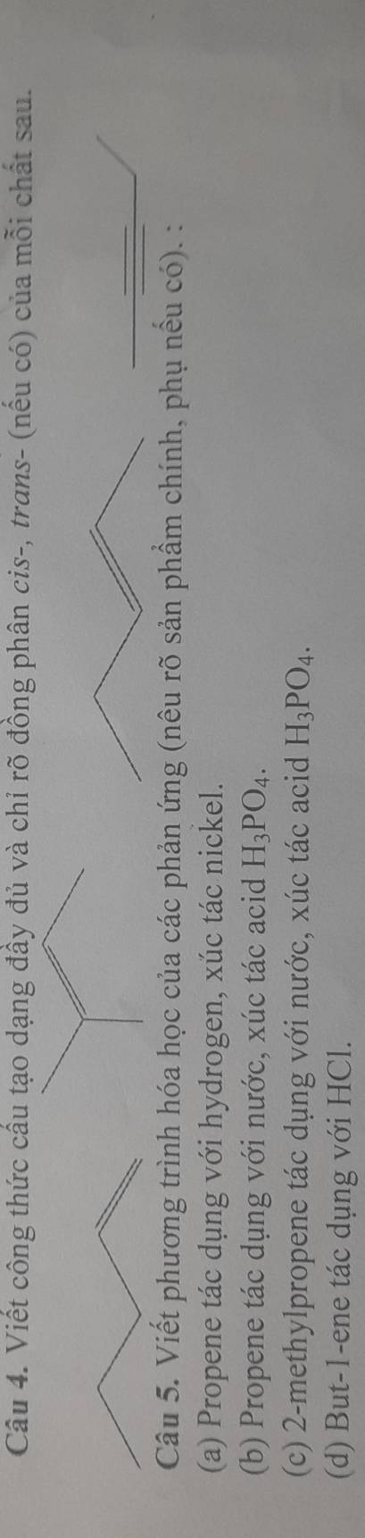 Viết công thức cầu tạo dạng đầy đủ và chỉ rõ đồng phân cis-, trans- (nếu có) của mỗi chất sau. 
Câu 5. Viết phương trình hóa học của các phản ứng (nêu rõ sản phẩm chính, phụ nếu có). : 
(a) Propene tác dụng với hydrogen, xúc tác nickel. 
(b) Propene tác dụng với nước, xúc tác acid H_3PO_4. 
(c) 2 -methylpropene tác dụng với nước, xúc tác acid H_3PO_4. 
(d) But -1 -ene tác dụng với HCl.