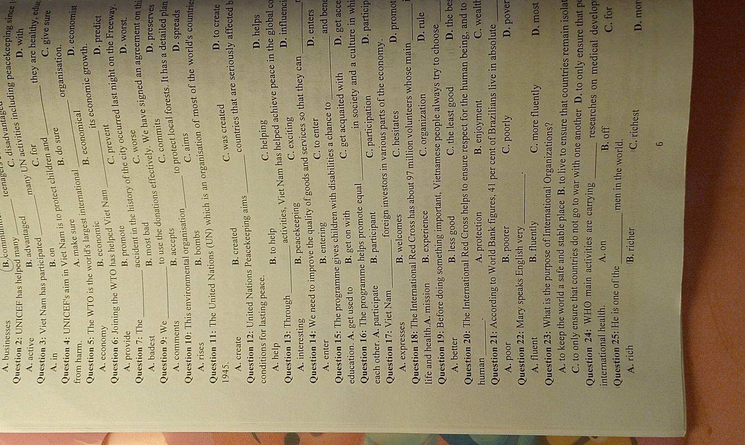 A. businesses
B. commum teenagers
C. disadvantaged
Question 2: UNICEF has helped many D. with
B. advantaged many UN activities including peacekeeping since
A. active _they are healthy, educ
Question 3: Viet Nam has participated
_
C. for
C. give sure
A. in
B. on
B. do sure
organisation.
A. make sure
_
Question 4: UNICEF's aim in Viet Nam is to protect children and
D. economist
from harm.
B. economical
Question 5: The WTO is the world's largest international
its economic growth.
A. economy
B. economic_
D. predict
C. prevent
Question 6: Joining the WTO has helped Viet Nam
accident in the history of the city occurred last night on the Freeway.
A. provide
B. promote D. worst.
Question 7: The_
C. worse
B. most bad
to use the donations effectively. We have signed an agreement on th
A. badest D. preserves
Question 9: We
C. commits
B. accepts
Question 10: This environmental organisation_ to protect local forests. It has a detailed plan
A. comments D. spreads
C. aims
A. rises B. bombs
Question 11: The United Nations (UN) which is an organisation of most of the world's countrie
C. was created
D. to create
1945.
A. create B. created
Question 12: United Nations Peacekeeping aims _countries that are seriously affected b
conditions for lasting peace.
D. helps
A. help B. to help C. helping
Question 13: Through_
activities, Viet Nam has helped achieve peace in the global co
A. interesting B. peacekeeping C. exciting
D. influenci
Question 14: We need to improve the quality of goods and services so that they can _D. enters
A. enter B. entering C. to enter
Question 15: The programme gives children with disabilities a chance to_
and bene
education. A. get used to B. get on with C. get acquaited with D. get acce
Question 16: The programme helps promote equal _in society and a culture in whi
each other. A. participate B. participant C. participation D. particip
Question 17: Viet Nam _foreign investors in various parts of the economy.
A. expresses B. welcomes C. hesitates D. promot
Question 18: The International Red Cross has about 97 million volunteers whose main_
life and health.A. mission B. experience C. organization
D. rule
Question 19: Before doing something important, Vietnamese people always try to choose_
A. better B. less good C. the least good D. the be
Question 20: The International Red Cross helps to ensure respect for the human being, and to
human _A. protection B. enjoyment C. wealth
Question 21: According to World Bank figures, 41 per cent of Brazilians live in absolute_
A. poor B. poorer C. poorly D. pover
Question 22: Mary speaks English very_
.
A. fluent B. fluently C. more fluently D. most
Question 23: What is the purpose of International Organizations?
A. to keep the world a safe and stable place B. to live to ensure that countries remain isolat
C. to only ensure that countries do not go to war with one another D. to only ensure that pe
Question 24: WHO main activities are carrying _researches on medical develop
international health. A. on B. off
C. for
Question 25: He is one of the _men in the world.
A. rich B. richer C. richest
D. mor
6