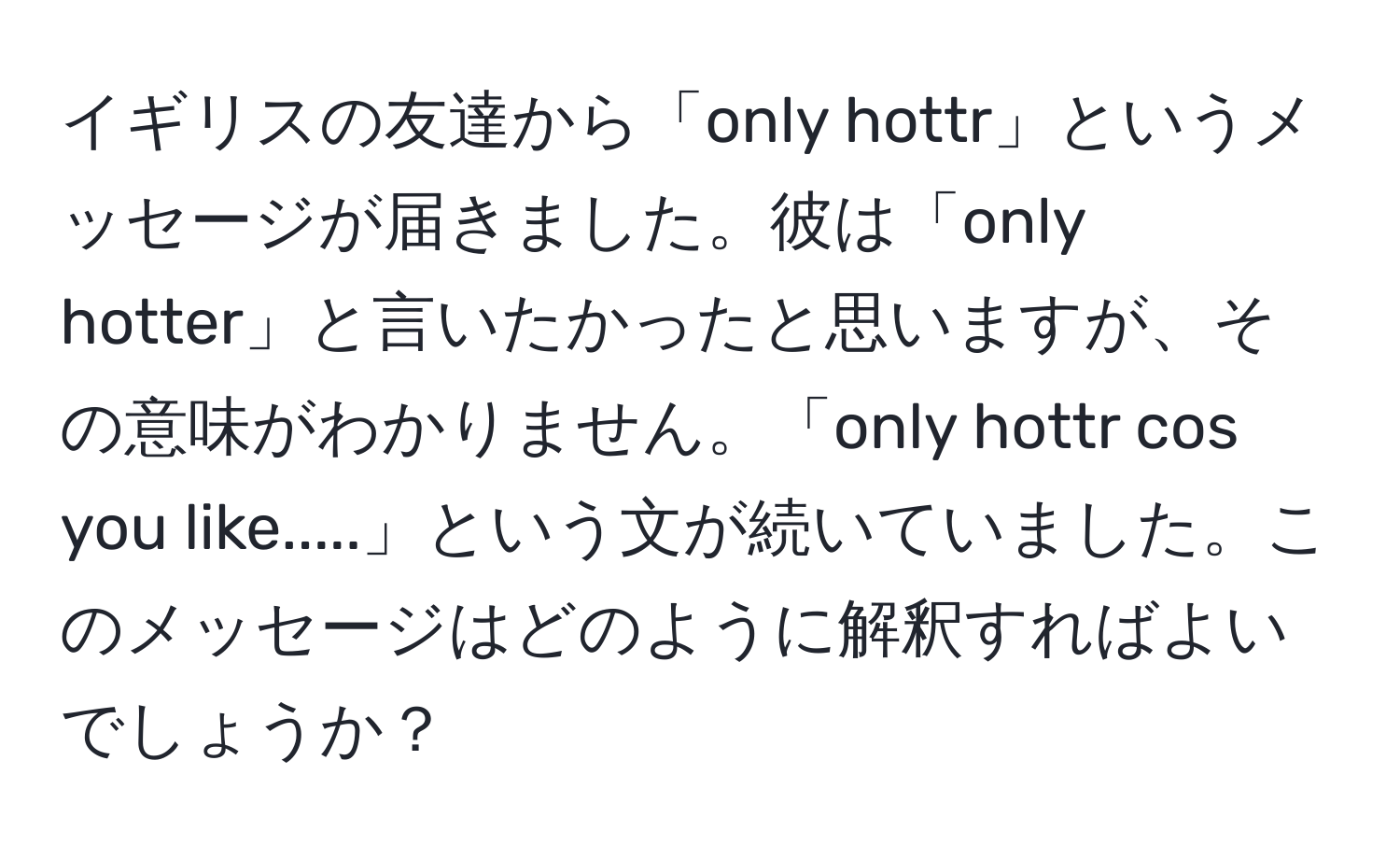 イギリスの友達から「only hottr」というメッセージが届きました。彼は「only hotter」と言いたかったと思いますが、その意味がわかりません。「only hottr cos you like.....」という文が続いていました。このメッセージはどのように解釈すればよいでしょうか？