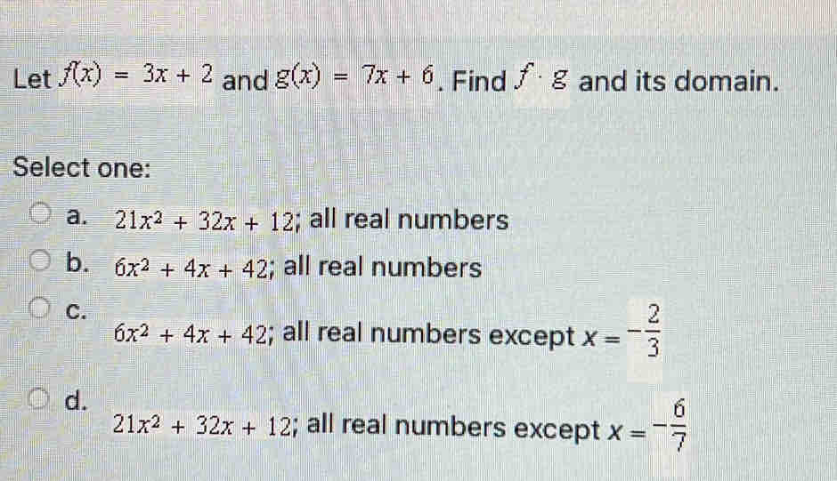 Let f(x)=3x+2 and g(x)=7x+6. Find f· g and its domain.
Select one:
a. 21x^2+32x+12; all real numbers
b. 6x^2+4x+42; all real numbers
C.
6x^2+4x+42; all real numbers except x=- 2/3 
d.
21x^2+32x+12; all real numbers except x=- 6/7 