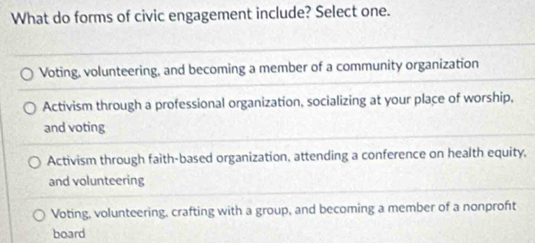 What do forms of civic engagement include? Select one.
Voting, volunteering, and becoming a member of a community organization
Activism through a professional organization, socializing at your place of worship,
and voting
Activism through faith-based organization, attending a conference on health equity,
and volunteering
Voting, volunteering, crafting with a group, and becoming a member of a nonproft
board