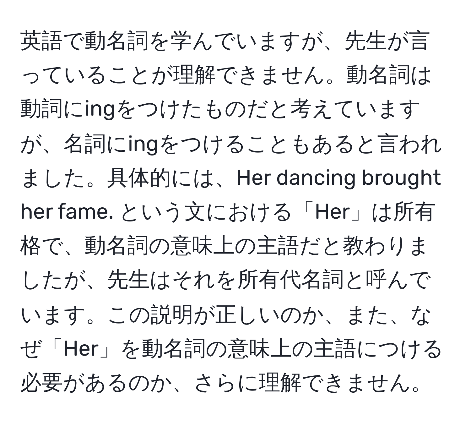 英語で動名詞を学んでいますが、先生が言っていることが理解できません。動名詞は動詞にingをつけたものだと考えていますが、名詞にingをつけることもあると言われました。具体的には、Her dancing brought her fame. という文における「Her」は所有格で、動名詞の意味上の主語だと教わりましたが、先生はそれを所有代名詞と呼んでいます。この説明が正しいのか、また、なぜ「Her」を動名詞の意味上の主語につける必要があるのか、さらに理解できません。