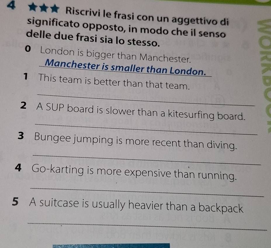 Riscrivi le frasi con un aggettivo di 
significato opposto, in modo che il senso 
delle due frasi sia lo stesso. 
● London is bigger than Manchester. 
Manchester is smaller than London. 
_ 
1 This team is better than that team. 
_ 
2 A SUP board is slower than a kitesurfing board. 
_ 
3 Bungee jumping is more recent than diving. 
4 Go-karting is more expensive than running. 
_ 
5 A suitcase is usually heavier than a backpack 
_