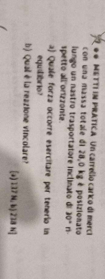 ● 0 METTI IN PRATICA Un carrello carico di merci
con una massa totale di 28,0 kg é posizionato
lungo un nastro trasportatore inclinato de 30° n -
spetto all orizzonte.
a) Quale forza occorre esercitare per tenerío in
equibrio?
b) Qual è la reazione vincolare?
[a) 137 N, b) 238 h]