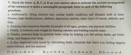 Mark the letter A, B, C or D on your answer sheet to indicate the correct arrangement
of the sentences to make a meaningful paragraph/ letter in each of the following
questions.
a. Additionally, doing exercise may combat health conditions and diseases such as heart
disease, high blood pressure, diabetes, depression, anxiety, many types of cancer, arthritis, and
falls.
b. Exercise has numerous benefits for people of all ages, genders, and physical abilities.
c. Firstly, it controls your weight by burning calories and building muscle mass.
d. Finally, exercise helps us promote better sleep by helping you fall asleep faster, get better
sleep, and deepen your sleep.
e. It also improves your mood by stimulating brain chemicals that leave you feeling happier,
more relaxed, and less anxious.
27. A. b-c-d-a-e B. c-c-b-d-a C. c-d-e-a-b D. b-c-e-a-d