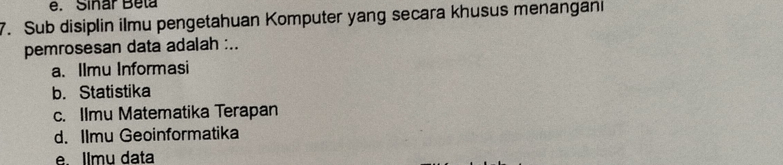 Sinar Beta
7. Sub disiplin ilmu pengetahuan Komputer yang secara khusus menangani
pemrosesan data adalah :..
a. Ilmu Informasi
b. Statistika
c. Ilmu Matematika Terapan
d. Ilmu Geoinformatika
e. Ilmu data