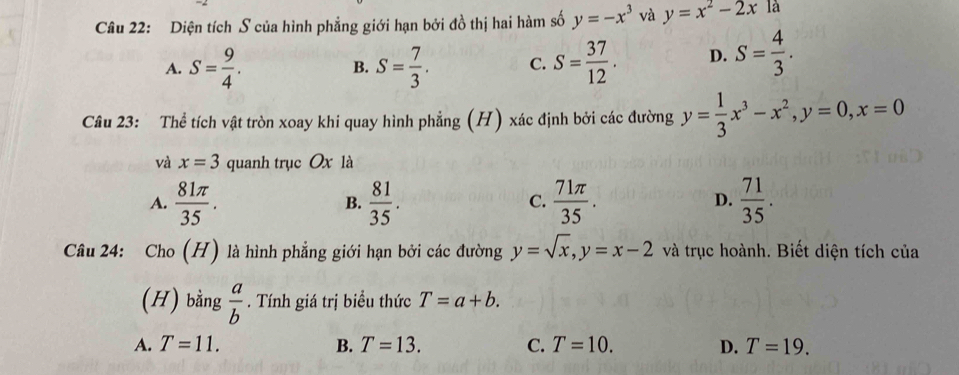 Diện tích S của hình phẳng giới hạn bởi đồ thị hai hàm số y=-x^3 và y=x^2-2xla
A. S= 9/4 . B. S= 7/3 . C. S= 37/12 . D. S= 4/3 . 
Câu 23: Thể tích vật tròn xoay khi quay hình phẳng (H) xác định bởi các đường y= 1/3 x^3-x^2, y=0, x=0
và x=3 quanh trục Ox là
A.  81π /35 .  81/35 .  71π /35 .  71/35 . 
B.
C.
D.
Câu 24: Cho (H) là hình phẳng giới hạn bởi các đường y=sqrt(x), y=x-2 và trục hoành. Biết diện tích của
(H) bằng  a/b . Tính giá trị biểu thức T=a+b.
A. T=11. B. T=13. C. T=10. D. T=19.