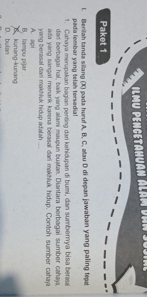 ILMU PENCETAHUAN ALAM DaN SUSIal
Paket 1
l. Berilah tanda silang (X) pada huruf A, B, C, atau D di depan jawaban yang paling tepat
pada lembar yang telah tersedia!
1. Cahaya merupakan bagian penting dari kehidupan di bumi, dan sumbernya bisa berasal
dari berbagai hal, baik yang alami maupun buatan. Diantara berbagai sumber cahaya,
ada yang sangat menarik karena berasal dari makhluk hidup. Contoh sumber cahaya
yang berasal dari makhluk hidup adalah ....
A. api
B, lampu pijar
kunang-kunan
D. bulan