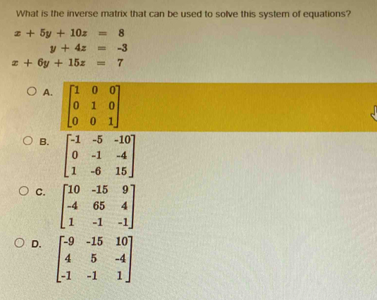 What is the inverse matrix that can be used to solve this system of equations?
x+5y+10z=8
y+4z=-3
x+6y+15z=7
A. beginbmatrix 1&0&0 0&1&0 0&0&1endbmatrix
B. beginbmatrix -1&-5&-10 0&-1&-4 1&-6&15endbmatrix
C. beginbmatrix 10&-15&9 -4&65&4 1&-1&-1endbmatrix
D. beginbmatrix -9&-15&10 4&5&-4 -1&-1&1endbmatrix