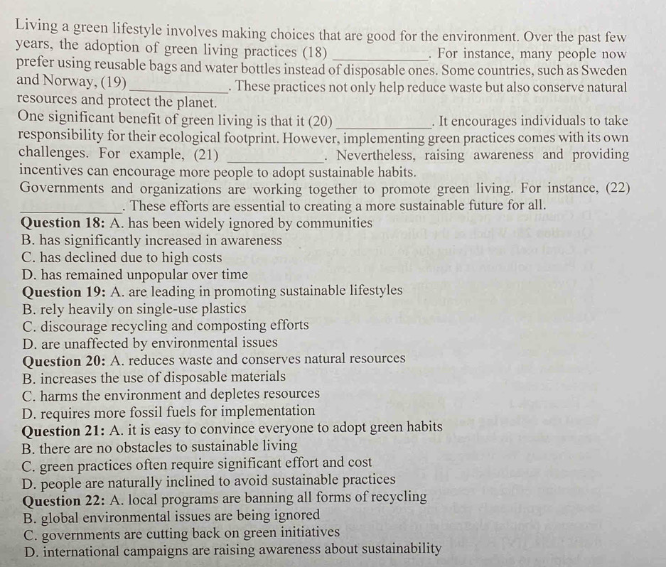 Living a green lifestyle involves making choices that are good for the environment. Over the past few
years, the adoption of green living practices (18) _. For instance, many people now
prefer using reusable bags and water bottles instead of disposable ones. Some countries, such as Sweden
and Norway, (19) _. These practices not only help reduce waste but also conserve natural
resources and protect the planet.
One significant benefit of green living is that it (20) _. It encourages individuals to take
responsibility for their ecological footprint. However, implementing green practices comes with its own
challenges. For example, (21) _. Nevertheless, raising awareness and providing
incentives can encourage more people to adopt sustainable habits.
Governments and organizations are working together to promote green living. For instance, (22)
_. These efforts are essential to creating a more sustainable future for all.
Question 18: A. has been widely ignored by communities
B. has significantly increased in awareness
C. has declined due to high costs
D. has remained unpopular over time
Question 19: A. are leading in promoting sustainable lifestyles
B. rely heavily on single-use plastics
C. discourage recycling and composting efforts
D. are unaffected by environmental issues
Question 20: A. reduces waste and conserves natural resources
B. increases the use of disposable materials
C. harms the environment and depletes resources
D. requires more fossil fuels for implementation
Question 21: A. it is easy to convince everyone to adopt green habits
B. there are no obstacles to sustainable living
C. green practices often require significant effort and cost
D. people are naturally inclined to avoid sustainable practices
Question 22: A. local programs are banning all forms of recycling
B. global environmental issues are being ignored
C. governments are cutting back on green initiatives
D. international campaigns are raising awareness about sustainability
