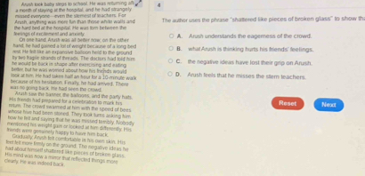 Arush look baby steas to school. He was neturning oft 4
a moeth of saying at the hospital, and he had strangely
missed-everyone--even the sternest of teachers. For
Arush, anything was more fun than those white walls and
feerings of excitement and amxinty the hard bed at the hospital. He was tor between the The auther uses the phrase "shattered like pieces of broken glass" to show th
On one hand. Atush was at better now on the othe A. Arush understands the eagemness of the crowd.
hand; he had gained a lot of weight because of a long bed
rest. He felt like an expansive ballioon held to the ground B. what Arush is thinking hurts his friends' feelings.
by te tragne strands of threads. The docters had told him C. the negative ideas have lost their grip on Arush.
he would be back in shape after exercining and eating .
better, but he was wored about how his fricnds would
look a him. He had lakes half an hour for a 10-minyte walk D. Arush feels that he misses the stem teachers
was no going tack. He had seen the crowd because of his hestasion. Finally, he had amved. Ther
Arush saw the basner, the Salinons, and the parly hals
His trend's had prepaved for a ceebration to mark his Reset
rum. The crowd swarned at him with the speed of bees Next
whose hive had bee sitered. They took turns asking tim
how he fell and saying that he was misted temibly. Nobodly
mensioned his weight guin or looked at him differently. His
trends were gonainely happy to have him back.
Gxadualty Arush frt confortable in his ovr skin. His
feet felt more firmly on the ground. The negative ideas he
had alvour heised shatered like pieces of broken glass.
Clearly. He wis indeed back. His mind was now a minor that reflected things mos