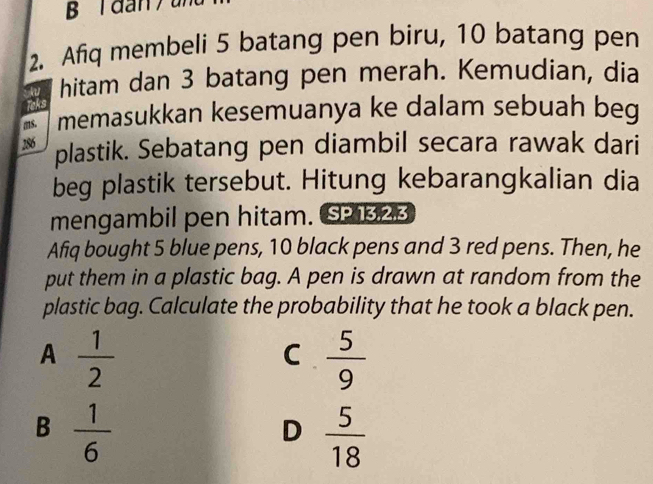 dan / un
2. Afq membeli 5 batang pen biru, 10 batang pen
hitam dan 3 batang pen merah. Kemudian, dia
Teks
ms. memasukkan kesemuanya ke dalam sebuah beg
286
plastik. Sebatang pen diambil secara rawak dari
beg plastik tersebut. Hitung kebarangkalian dia
mengambil pen hitam. SP 13,23
Afiq bought 5 blue pens, 10 black pens and 3 red pens. Then, he
put them in a plastic bag. A pen is drawn at random from the
plastic bag. Calculate the probability that he took a black pen.
A  1/2 
C  5/9 
B  1/6 
D  5/18 