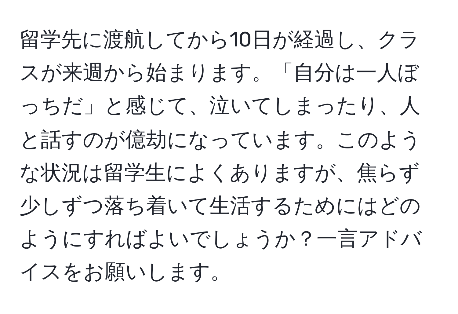 留学先に渡航してから10日が経過し、クラスが来週から始まります。「自分は一人ぼっちだ」と感じて、泣いてしまったり、人と話すのが億劫になっています。このような状況は留学生によくありますが、焦らず少しずつ落ち着いて生活するためにはどのようにすればよいでしょうか？一言アドバイスをお願いします。