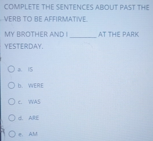 COMPLETE THE SENTENCES ABOUT PAST THE
VERB TO BE AFFIRMATIVE.
_
MY BROTHER AND I AT THE PARK
YESTERDAY.
a. IS
b. WERE
c. WAS
d. ARE
e. AM