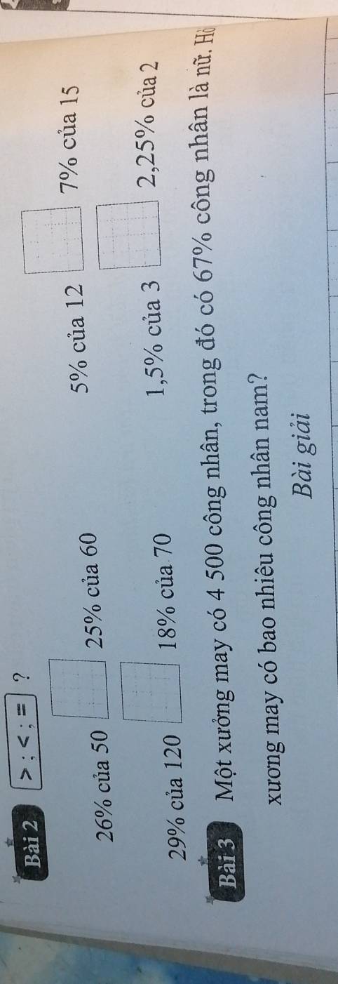 >:
26% của 50 □° 25% của 60 5% của 12 □ 7% của 15
OC % của 120 □° 18% của 70 1,5% của 3 □ 2, 25% của 2
* 
Bài 3 Một xưởng may có 4 500 công nhân, trong đó có 67% công nhân là nữ. Hò 
xương may có bao nhiêu công nhân nam? 
Bài giải
