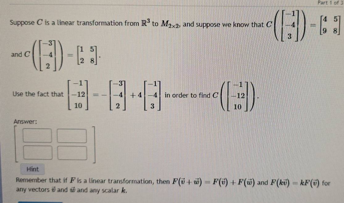 Suppose C is a linear transformation from R^3 to M_2* 2 , and suppose we know that Cbeginpmatrix beginbmatrix -1 -4 3endbmatrix endpmatrix =beginbmatrix 4&5 9&8endbmatrix
and Cbeginpmatrix beginbmatrix -3 -4 2endbmatrix endpmatrix =beginbmatrix 1&5 2&8endbmatrix. 
Use the fact that beginbmatrix -1 -12 10endbmatrix =-beginbmatrix -3 -4 2endbmatrix +4beginbmatrix -1 -4 3endbmatrix in order to find Cbeginpmatrix beginbmatrix -1 -12 10endbmatrix endpmatrix. 
Answer: 
Hint 
Remember that if F is a linear transformation, then F(vector v+vector w)=F(vector v)+F(vector w) and F(kvector v)=kF(vector v) for 
any vectors vector v and vector w and any scalar k.