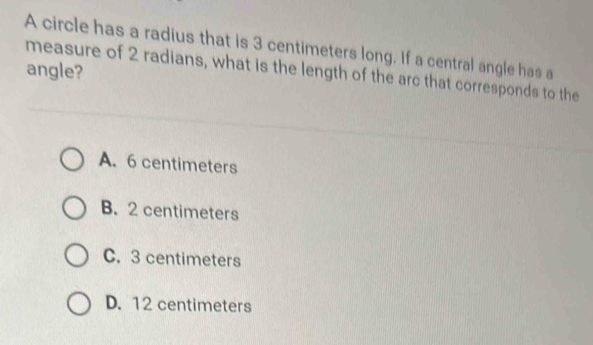 A circle has a radius that is 3 centimeters long. If a central angle has a
angle?
measure of 2 radians, what is the length of the arc that corresponds to the
A. 6 centimeters
B. 2 centimeters
C. 3 centimeters
D. 12 centimeters