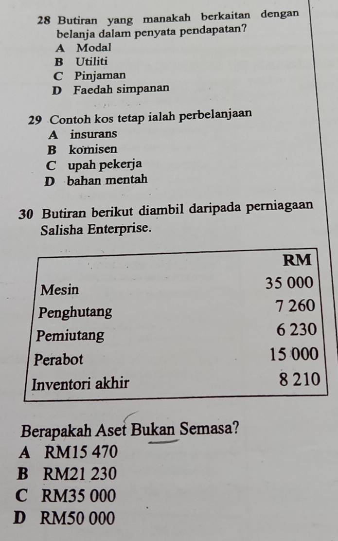 Butiran yang manakah berkaitan dengan
belanja dalam penyata pendapatan?
A Modal
B Utiliti
C Pinjaman
D Faedah simpanan
29 Contoh kos tetap ialah perbelanjaan
A insurans
B komisen
C upah pekerja
D bahan mentah
30 Butiran berikut diambil daripada perniagaan
Salisha Enterprise.
RM
Mesin 35 000
Penghutang 7 260
Pemiutang 6 230
Perabot
15 000
Inventori akhir 8 210
Berapakah Aset Bukan Semasa?
A RM15 470
B RM21 230
C RM35 000
D RM50 000