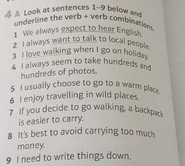 A Look at sentences 1-9 below and 
underline the verb + verb combinations. 
1 We always expect to hear English. 
2 I always want to talk to local people. 
3 I love walking when I go on holiday. 
4 I always seem to take hundreds and 
hundreds of photos. 
5 I usually choose to go to a warm place. 
6 Ienjoy travelling in wild places. 
7 If you decide to go walking, a backpack 
is easier to carry. 
8 It's best to avoid carrying too much 
money. 
9 I need to write things down.