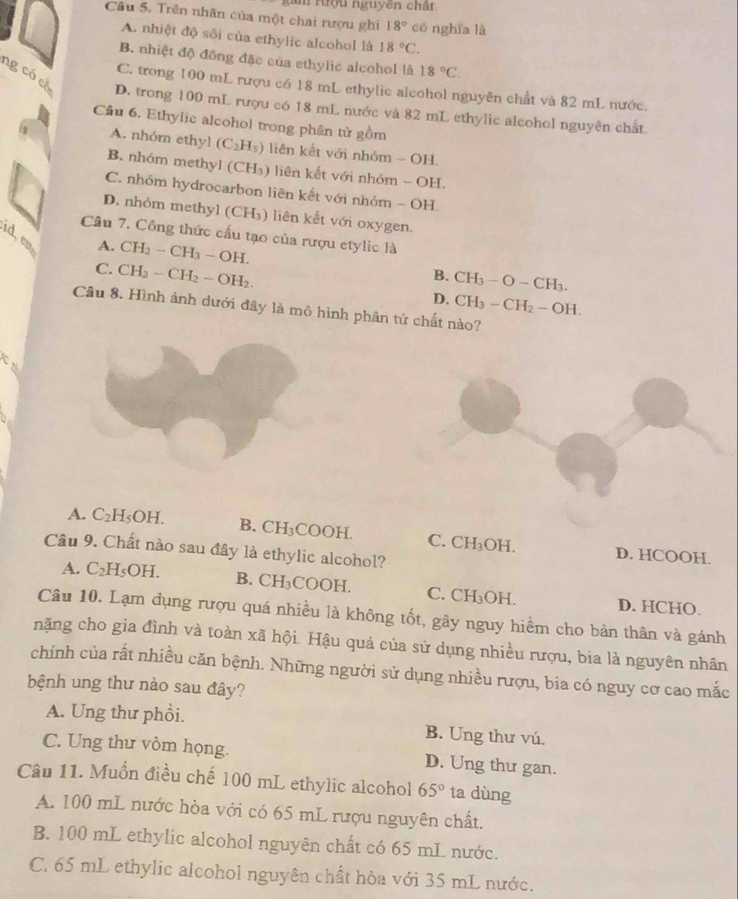 gâm rượu nguyên chất
Câu 5. Trên nhãn của một chai rượu ghi 18° có nghīa là
A. nhiệt độ sôi của ethylic alcohol là 18°C.
B. nhiệt độ đồng đặc của ethylic alcohol là 18°C.
C. trong 100 mL rượu có 18 mL ethylic alcohol nguyên chất và 82 mL nước.
ng có có D. trong 100 mL rượu có 18 mL nước và 82 mL ethylic alcohol nguyên chất
Cầu 6. Ethylic alcohol trong phân tử gồm
A. nhóm ethyl (C_2H_5) liên kết với nhóm - OH.
B. nhóm methyl (CH_3) liên kết với nhóm - OH.
C. nhóm hydrocarbon liên kết với nhóm - OH.
D. nhóm methyl (CH₃) liên kết với oxygen.
Câu 7, Công thức cấu tạo của rượu etylic là
d, cm
A. CH_2-CH_3-OH.
B. CH_3-O-CH_3.
C. CH_2-CH_2-OH_2. D. CH_3-CH_2-OH.
Câu 8. Hình ảnh dưới đây là mô hình phân từ chất nào?
cn
A. C_2H_5OH. B. CH₃COOH.
C. CH_3OH. D. HCOOH.
Câu 9. Chất nào sau đây là ethylic alcohol?
A. C_2H_5OH.
B. CH_3COOH. C. CH_3OH. D. HCHO.
Câu 10. Lạm dụng rượu quá nhiều là không tốt, gây nguy hiểm cho bản thân và gánh
nặng cho gia đình và toàn xã hội. Hậu quả của sử dụng nhiều rượu, bia là nguyên nhân
chính của rất nhiều căn bệnh. Những người sử dụng nhiều rượu, bia có nguy cơ cao mắc
bệnh ung thư nào sau đây?
A. Ung thư phổi. B. Ung thư vú.
C. Ung thư vòm họng. D. Ung thư gan.
Câu 11. Muốn điều chế 100 mL ethylic alcohol 65° ta dùng
A. 100 mL nước hòa với có 65 mL rượu nguyên chất.
B. 100 mL ethylic alcohol nguyên chất có 65 mL nước.
C. 65 mL ethylic alcohol nguyên chất hòa với 35 mL nước.