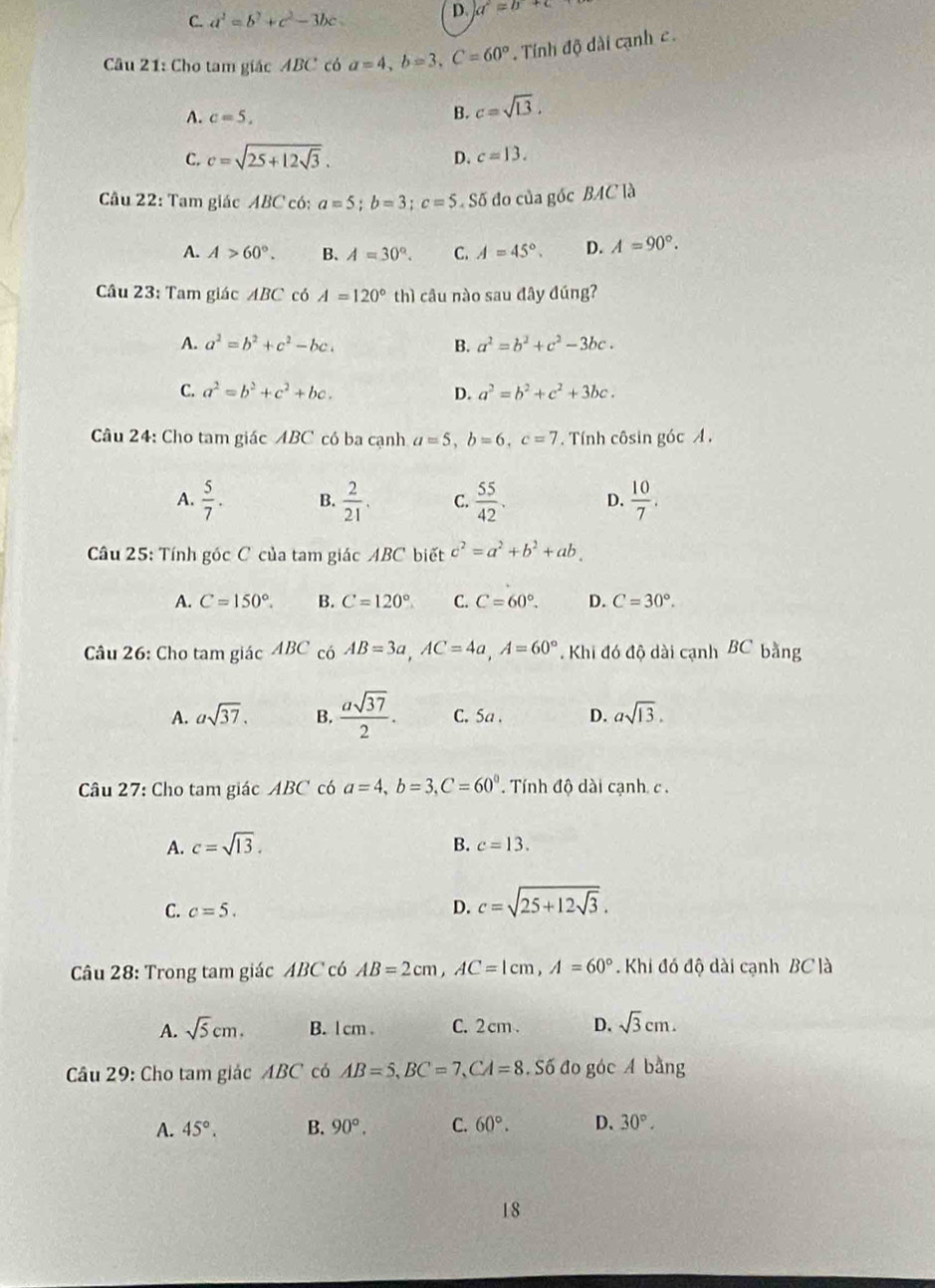 C. a^2=b^2+c^2-3bc
D. a^2=b+c
Câu 21: Cho tam giác ABC có a=4,b=3,C=60°. Tính độ dài cạnh c .
A. c=5,
B. c=sqrt(13).
C. c=sqrt(25+12sqrt 3). D. c=13.
Câu 22: Tam giác ABC có: a=5;b=3;c=5 Số đo của góc BAC là
A. A>60°. B. A=30°. C. A=45°. D. A=90°.
Câu 23: Tam giác ABC có A=120° thì  câu nào sau đây đúng?
A. a^2=b^2+c^2-bc. B. a^2=b^2+c^2-3bc.
C. a^2=b^2+c^2+bc. D. a^2=b^2+c^2+3bc.
Câu 24: Cho tam giác ABC có ba cạnh a=5,b=6,c=7. Tính côsin góc A .
A.  5/7 . B.  2/21 . C.  55/42 . D.  10/7 .
Câu 25: Tính góc C của tam giác ABC biết c^2=a^2+b^2+ab.
A. C=150°. B. C=120° C. C=60°. D. C=30°.
Câu 26: Cho tam giác ABC có AB=3a,AC=4a,A=60°. Khi đó độ dài cạnh BC bằng
A. asqrt(37). B.  asqrt(37)/2 . C. Sa . D. asqrt(13).
Câu 27: Cho tam giác ABC có a=4,b=3,C=60°. Tính độ dài cạnh c .
A. c=sqrt(13).
B. c=13.
C. c=5.
D. c=sqrt(25+12sqrt 3).
Câu 28: Trong tam giác ABC có AB=2cm,AC=1cm,A=60°. Khi đó độ dài cạnh BC là
A. sqrt(5)cm. B. l cm . C. 2 cm . D. sqrt(3)cm.
Câu 29: Cho tam giác ABC có AB=5,BC=7,CA=8.S6do góc A bằng
A. 45°. B. 90°, C. 60°. D、 30°.
18