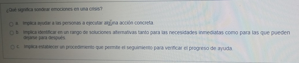 ¿Qué significa sondear emociones en una crisis?
a Implica ayudar a las personas a ejecutar algúna acción concreta.
b. Implica identificar en un rango de soluciones alternativas tanto para las necesidades inmediatas como para las que pueden
dejarse para después.
c. Implica establecer un procedimiento que permite el seguimiento para verificar el progreso de ayuda.