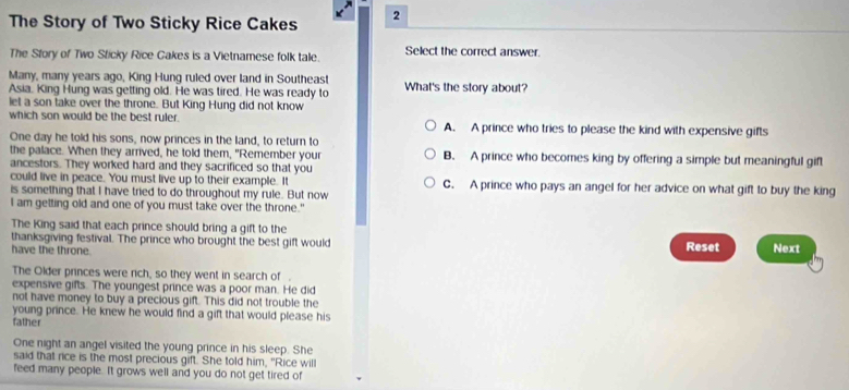 The Story of Two Sticky Rice Cakes 2
The Sfory of Two Sticky Rice Cakes is a Vietnamese folk tale. Select the correct answer.
Many, many years ago, King Hung ruled over land in Southeast
Asia. King Hung was getting old. He was tired. He was ready to What's the story about?
let a son take over the throne. But King Hung did not know
which son would be the best ruler. A. A prince who tries to please the kind with expensive gifts
One day he told his sons, now princes in the land, to return to
the palace. When they arrived, he told them, "Remember your B. A prince who becomes king by offering a simple but meaningful gift
ancestors. They worked hard and they sacrificed so that you
could live in peace. You must live up to their example. It C. A prince who pays an angel for her advice on what gift to buy the king
is something that I have tried to do throughout my rule. But now
I am getting old and one of you must take over the throne."
The King said that each prince should bring a gift to the
thanksgiving festival. The prince who brought the best gift would Next
have the throne.
Reset
The Older princes were rich, so they went in search of .
expensive gifts. The youngest prince was a poor man. He did
not have money to buy a precious gift. This did not trouble the
young prince. He knew he would find a gift that would please his
father
One night an angel visited the young prince in his sleep. She
said that rice is the most precious gift. She told him, "Rice will
feed many people. It grows well and you do not get tired of