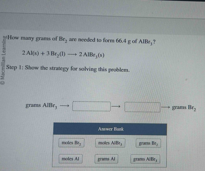 How many grams of Br_2 are needed to form 66.4 g of AlBr_3 ?
2Al(s)+3Br_2(l)to 2AlBr_3(s)
Step 1: Show the strategy for solving this problem.
grams AlBr_3 beginarrayr 2x+x+x+x+x+·s +x+·s +x+·s +s   b/a   b/a  c =□ grams Br_2
Answer Bank
moles Br_2 moles AlBr_3 grams Br_2
moles Al grams Al grams AIBr_3