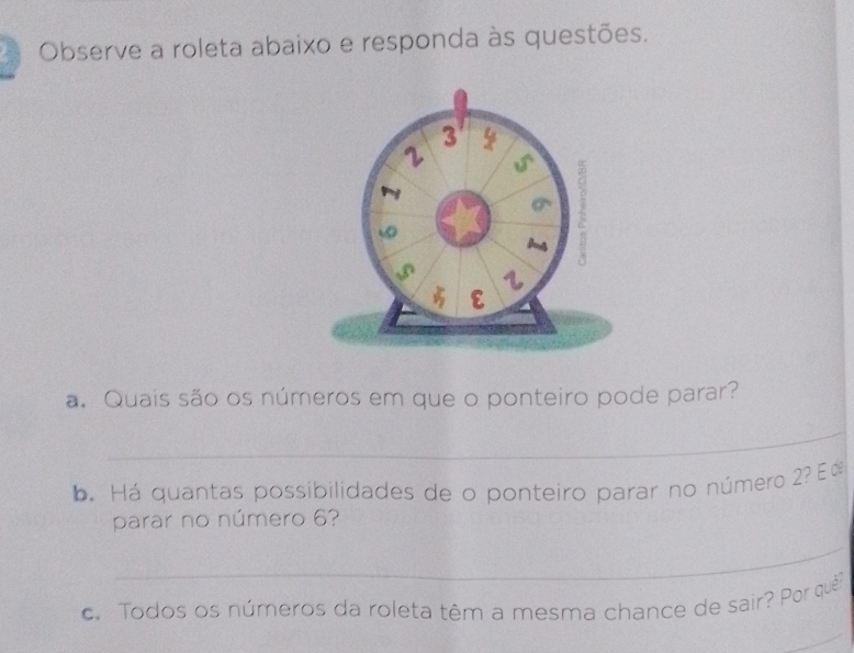 Observe a roleta abaixo e responda às questões. 
a. Quais são os números em que o ponteiro pode parar? 
_ 
b. Há quantas possibilidades de o ponteiro parar no número 2? E d 
parar no número 6? 
_ 
. Todos os números da roleta têm a mesma chance de sair? Por quê 
_