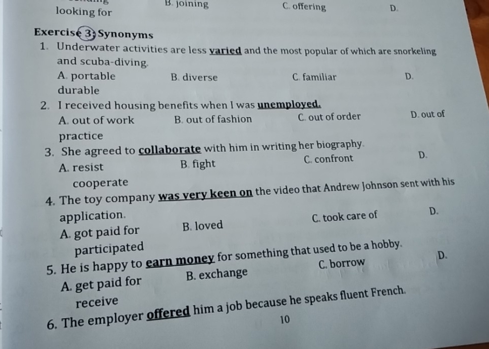 B joining C. offering D.
looking for
Exercise 3 Synonyms
1. Underwater activities are less varied and the most popular of which are snorkeling
and scuba-diving.
A. portable B. diverse C. familiar D.
durable
2. I received housing benefits when I was unemployed.
A. out of work B. out of fashion C. out of order D. out of
practice
3. She agreed to collaborate with him in writing her biography.
A. resist B fight C. confront
D.
cooperate
4. The toy company was very keen on the video that Andrew Johnson sent with his
application.
A. got paid for B. loved C. took care of D.
participated
5. He is happy to earn money for something that used to be a hobby.
A. get paid for B. exchange C. borrow D.
receive
6. The employer offered him a job because he speaks fluent French.
10