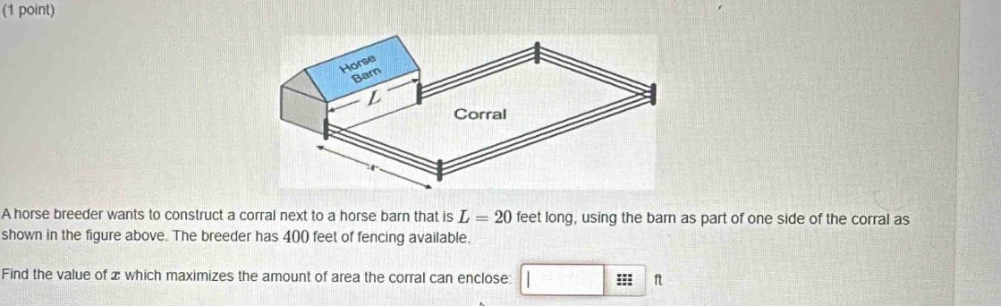 A horse breeder wants to construct a corral next to a horse barn that is L=20 feet long, using the barn as part of one side of the corral as 
shown in the figure above. The breeder has 400 feet of fencing available. 
Find the value of x which maximizes the amount of area the corral can enclose: □ ::: ft