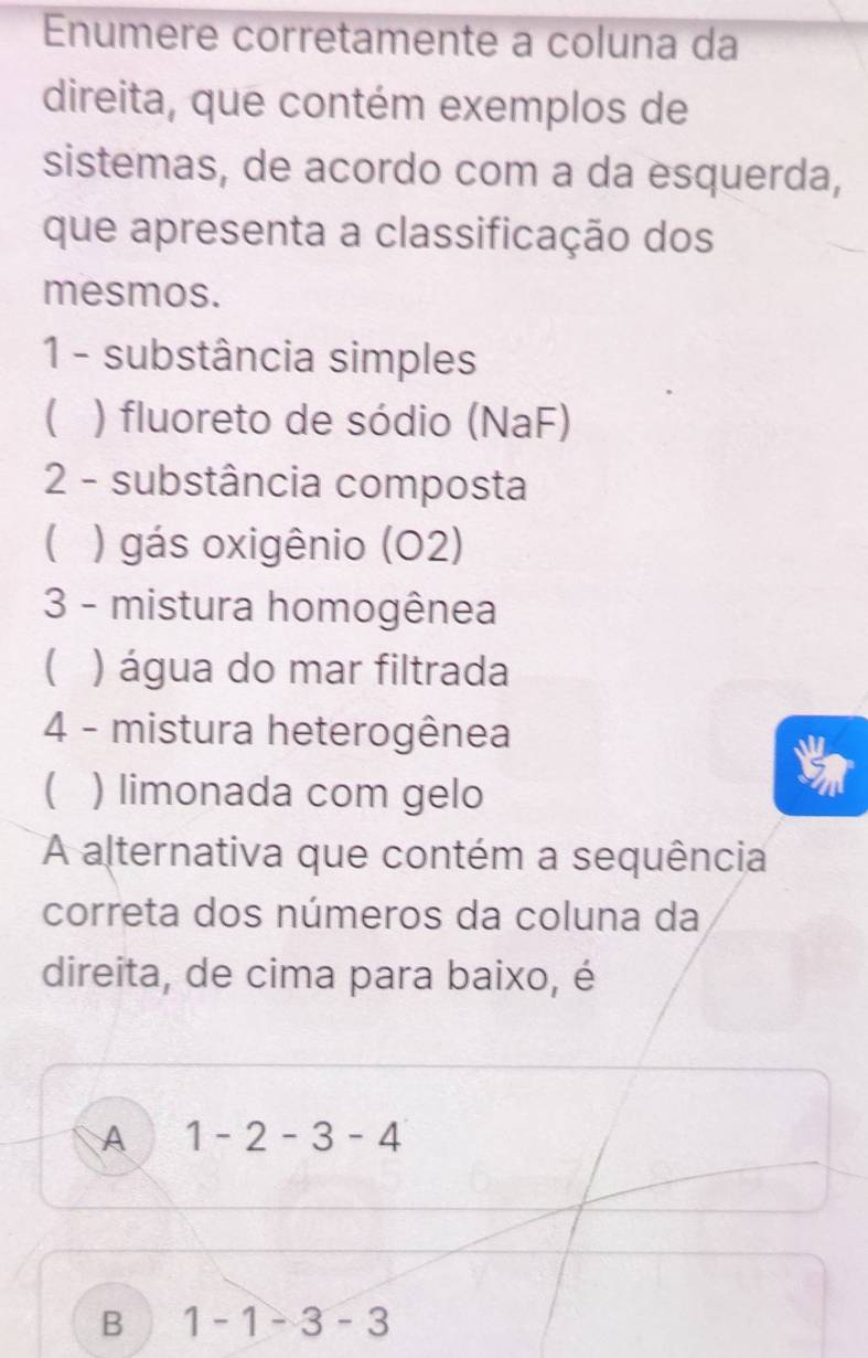 Enumere corretamente a coluna da
direita, que contém exemplos de
sistemas, de acordo com a da esquerda,
que apresenta a classificação dos
mesmos.
1 - substância simples
C ) fluoreto de sódio (NaF)
2 - substância composta
) gás oxigênio (O2)
3 - mistura homogênea
) água do mar filtrada
4 - mistura heterogênea
C ) limonada com gelo
A alternativa que contém a sequência
correta dos números da coluna da
direita, de cima para baixo, é
A 1-2-3-4
B 1-1-3-3