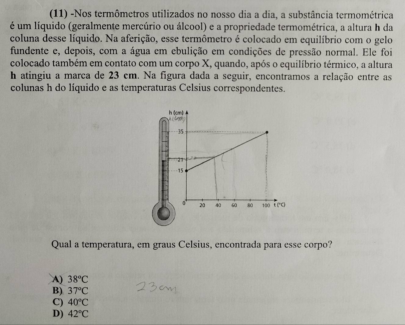 (11) -Nos termômetros utilizados no nosso dia a dia, a substância termométrica
é um líquido (geralmente mercúrio ou álcool) e a propriedade termométrica, a altura h da
coluna desse líquido. Na aferição, esse termômetro é colocado em equilíbrio com o gelo
fundente e, depois, com a água em ebulição em condições de pressão normal. Ele foi
colocado também em contato com um corpo X, quando, após o equilíbrio térmico, a altura
h atingiu a marca de 23 cm. Na figura dada a seguir, encontramos a relação entre as
colunas h do líquido e as temperaturas Celsius correspondentes.
Qual a temperatura, em graus Celsius, encontrada para esse corpo?
A) 38°C
B) 37°C
C) 40°C
D) 42°C