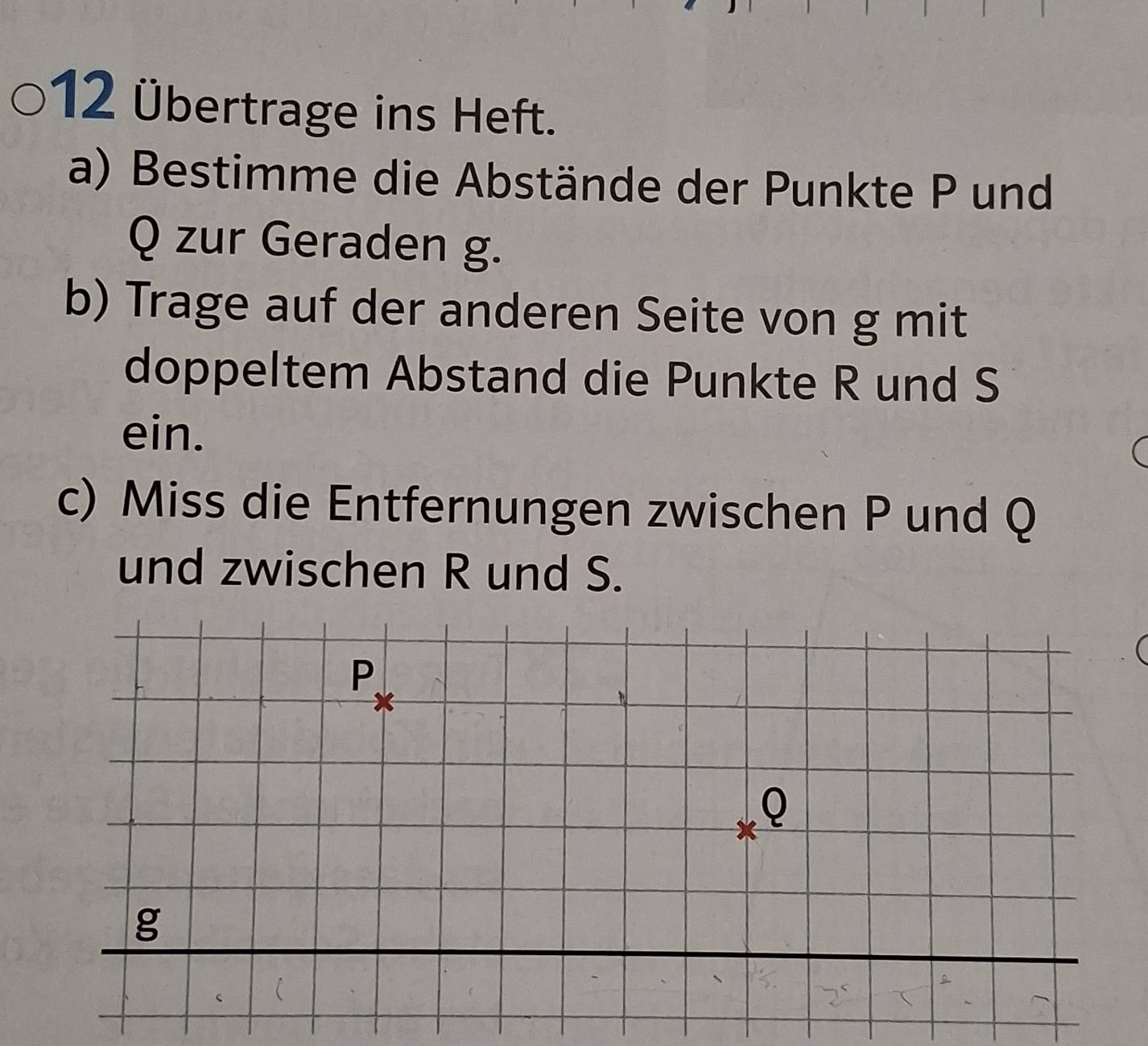 12 Übertrage ins Heft. 
a) Bestimme die Abstände der Punkte P und
Q zur Geraden g. 
b) Trage auf der anderen Seite von g mit 
doppeltem Abstand die Punkte R und S
ein. 
c) Miss die Entfernungen zwischen P und Q
und zwischen R und S.