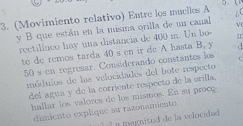 9 

3. (Movimiento relativo) Entre los muelles A 
i( 
y B que están en la misma orilla de un canal 
V( 
rectilíneo hay una distancia de 400 m. Un bo- 
n 
te de remos tarda 40 s en ir de A hasta B, y d
50 s en regresar. Considerando constantes los 
inódulos de las velocidades del bote respecto 
del agua y de la corriente respecto de la orilla, 
hallar los valores de los mismos. En su proce 
dimiento explique su razonamiento. 
La magnitud de la velocidad