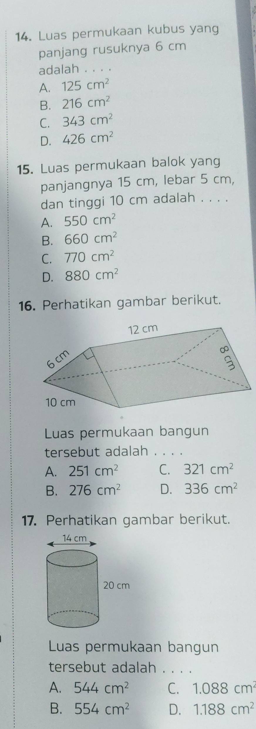 Luas permukaan kubus yang
panjang rusuknya 6 cm
adalah . 、
A. 125cm^2
B. 216cm^2
C. 343cm^2
D. 426cm^2
15. Luas permukaan balok yang
panjangnya 15 cm, lebar 5 cm,
dan tinggi 10 cm adalah . . . .
A. 550cm^2
B. 660cm^2
C. 770cm^2
D. 880cm^2
16. Perhatikan gambar berikut.
Luas permukaan bangun
tersebut adalah . . . .
A. 251cm^2 C. 321cm^2
B. 276cm^2 D. 336cm^2
17. Perhatikan gambar berikut.
Luas permukaan bangun
tersebut adalah . . . .
A. 544cm^2 C. 1.088cm^2
B. 554cm^2 D. 1.188cm^2