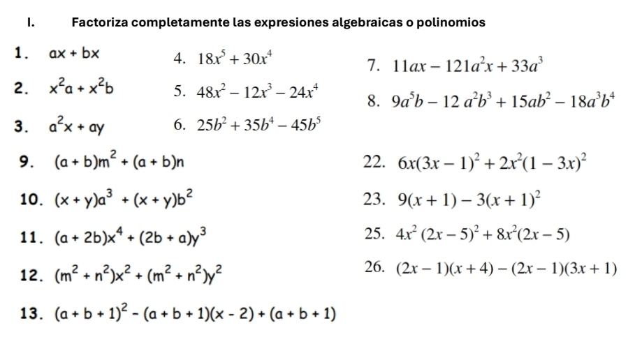 Factoriza completamente las expresiones algebraicas o polinomios 
1. ax+bx 4. 18x^5+30x^4
7. 11ax-121a^2x+33a^3
2. x^2a+x^2b 5. 48x^2-12x^3-24x^4 8. 9a^5b-12a^2b^3+15ab^2-18a^3b^4
3. a^2x+ay 6. 25b^2+35b^4-45b^5
9. (a+b)m^2+(a+b)n 22. 6x(3x-1)^2+2x^2(1-3x)^2
10. (x+y)a^3+(x+y)b^2 23. 9(x+1)-3(x+1)^2
11. (a+2b)x^4+(2b+a)y^3 25. 4x^2(2x-5)^2+8x^2(2x-5)
12. (m^2+n^2)x^2+(m^2+n^2)y^2
26. (2x-1)(x+4)-(2x-1)(3x+1)
13. (a+b+1)^2-(a+b+1)(x-2)+(a+b+1)