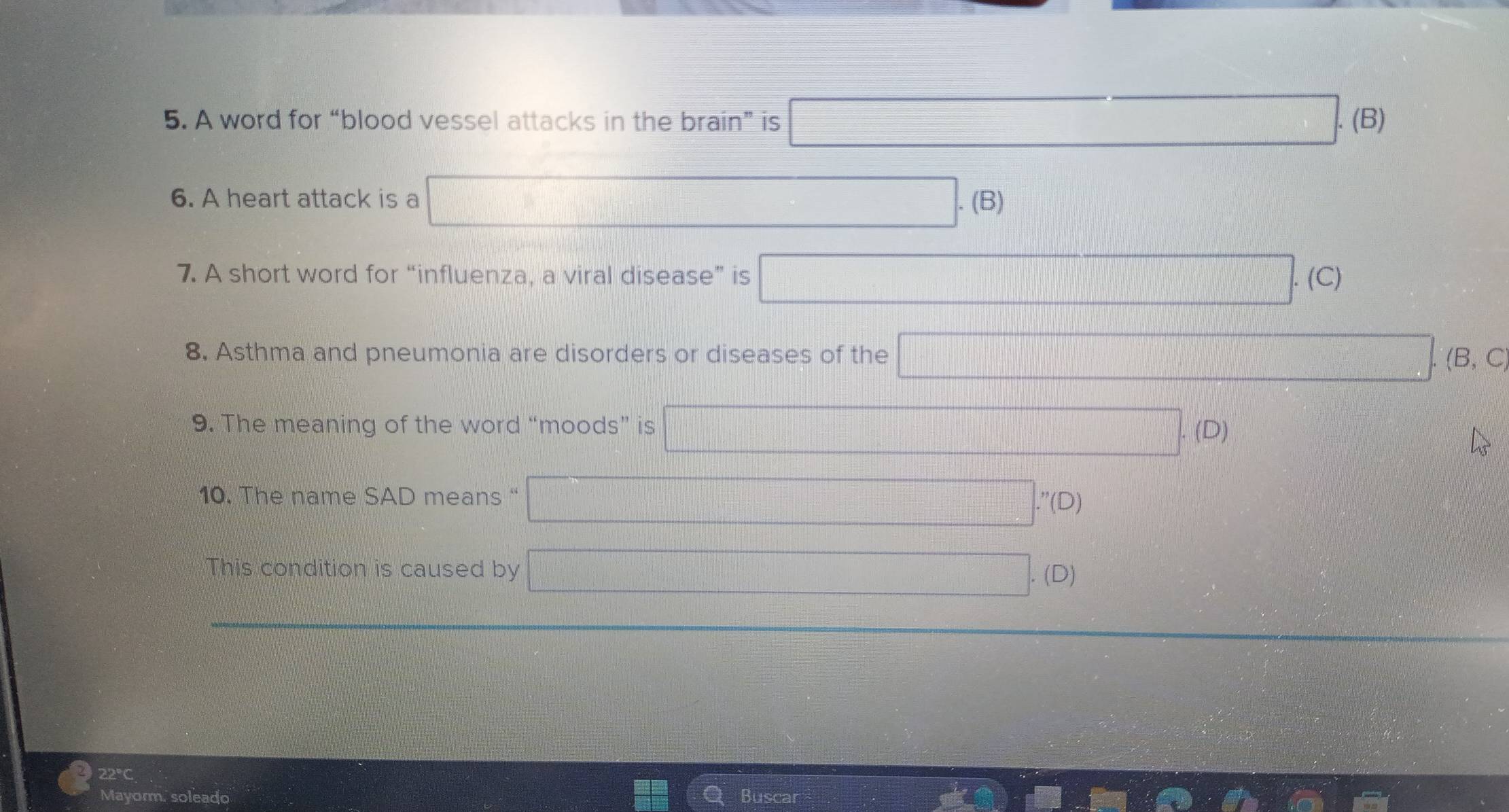 A word for “blood vessel attacks in the brain” is □. (B)
6. A heart attack is a □ .( 3)
7. A short word for “influenza, a viral disease” is □ .(C)
8. Asthma and pneumonia are disorders or diseases of the □. (B, C
9. The meaning of the word “moods” is □. (D)
10. The name SAD means “ □ ..'(D)
This condition is caused by □ (D)
22°C
Mayorm. soleado Buscar