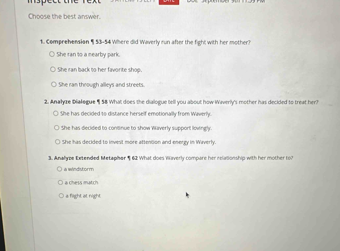 Séptembé
Choose the best answer.
1. Comprehension ¶ 53-54 Where did Waverly run after the fight with her mother?
She ran to a nearby park.
She ran back to her favorite shop.
She ran through alleys and streets.
2. Analyze Dialogue ¶ 58 What does the dialogue tell you about how Waverly's mother has decided to treat her?
She has decided to distance herself emotionally from Waverly.
She has decided to continue to show Waverly support lovingly.
She has decided to invest more attention and energy in Waverly.
3. Analyze Extended Metaphor ¶ 62 What does Waverly compare her relationship with her mother to?
a windstorm
a chess match
a flight at night