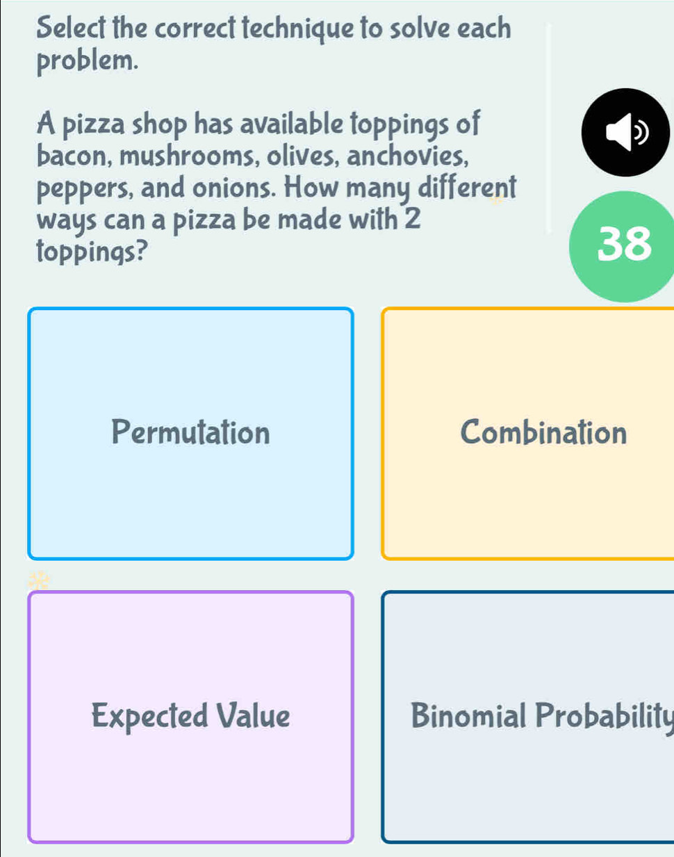 Select the correct technique to solve each
problem.
A pizza shop has available toppings of
bacon, mushrooms, olives, anchovies,
peppers, and onions. How many different
ways can a pizza be made with 2
toppings?
38
Permutation Combination
Expected Value Binomial Probability