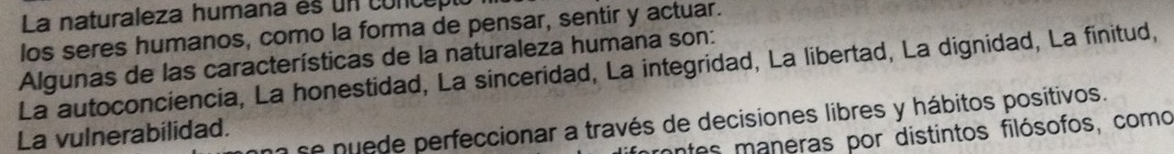 La naturaleza humana es un concepió
los seres humanos, como la forma de pensar, sentir y actuar.
Algunas de las características de la naturaleza humana son:
La autoconciencia, La honestidad, La sinceridad, La integridad, La libertad, La dignidad, La finitud,
a se nuede perfeccionar a través de decisiones libres y hábitos positivos.
La vulnerabilidad.
mntes maneras por distintos filósofos, como