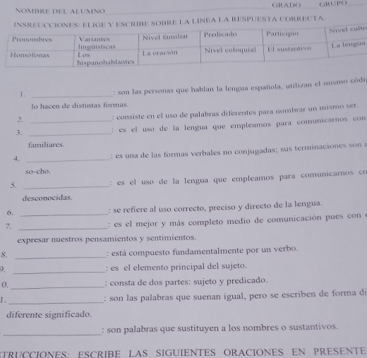 NOMBRE DEL ALUMNO GRADO GRUPO 
OBRE LA LINEA LA RESPUESTA CORRECTA 
o 
a 
1、_ 
: son las personas que hablan la lengua española, utilizan el mismo códip 
lo hacen de distintas formas. 
2._ 
: consiste en el uso de palabras diferentes para nombrar un mismo ser. 
3._ 
: es el uso de la lengua que empleamos para comunicarnos con 
familiares 
4._ 
: es una de las formas verbales no conjugadas; sus terminaciones son a 
so-cho. 
5._ 
: es el uso de la lengua que empleamos para comunicarnos co 
desconocidas. 
6. _: se refiere al uso correcto, preciso y directo de la lengua. 
7._ 
: es el mejor y más completo medio de comunicación pues cone 
expresar nuestros pensamientos y sentimientos. 
8._ 
: está compuesto fundamentalmente por un verbo. 
2. _: es el elemento principal del sujeto. 
0._ : consta de dos partes: sujeto y predicado. 
J ._ : son las palabras que suenan igual, pero se escriben de forma dí 
diferente significado. 
_ 
: son palabras que sustituyen a los nombres o sustantivos. 
STRUCCIONES: ESCRIBE LAS SIGUIENTES ORACIONES EN PRESENTE