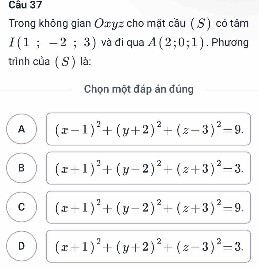 Trong không gian Oxyz cho mặt cầu ( S) có tâm
I(1;-2;3) và đi qua A(2;0;1). Phương
trình của (S) là:
Chọn một đáp án đúng
A (x-1)^2+(y+2)^2+(z-3)^2=9.
B (x+1)^2+(y-2)^2+(z+3)^2=3.
C (x+1)^2+(y-2)^2+(z+3)^2=9.
D (x+1)^2+(y+2)^2+(z-3)^2=3.