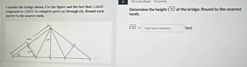 Fll i the Blank 0.5 poins
Consider the beadge shown. Use the figure and the fact that △ AGC
comgraent is △ EGC to complete parts (a) through (d). Round each tenth. Determine the height overline CG of the bridge. Round to the nearest
answer to the nearest teath .
overline CG= lype your answer. feet