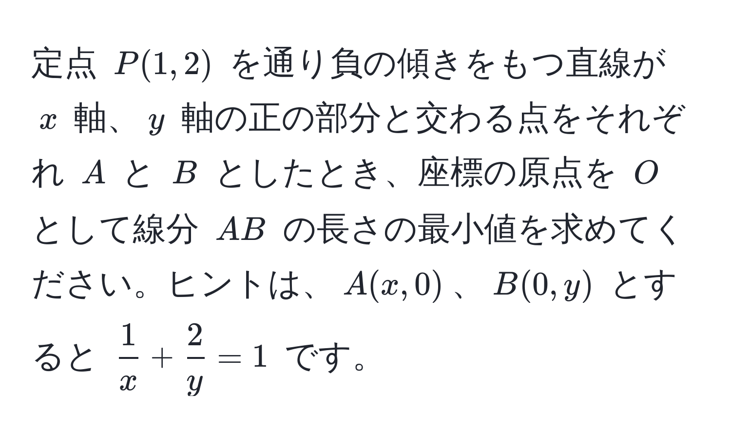 定点 ( P(1,2) ) を通り負の傾きをもつ直線が ( x ) 軸、( y ) 軸の正の部分と交わる点をそれぞれ ( A ) と ( B ) としたとき、座標の原点を ( O ) として線分 ( AB ) の長さの最小値を求めてください。ヒントは、( A(x,0) )、( B(0,y) ) とすると (  1/x  +  2/y  = 1 ) です。