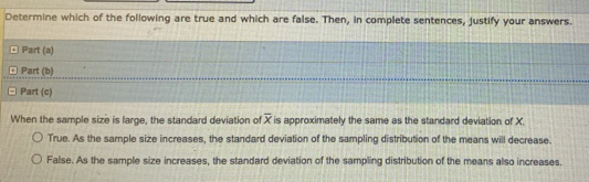 Determine which of the following are true and which are false. Then, in complete sentences, justify your answers.
Part (a)
Part (b)
Part (c)
When the sample size is large, the standard deviation of overline x is approximately the same as the standard deviation of X.
True. As the sample size increases, the standard deviation of the sampling distribution of the means will decrease.
False. As the sample size increases, the standard deviation of the sampling distribution of the means also increases.