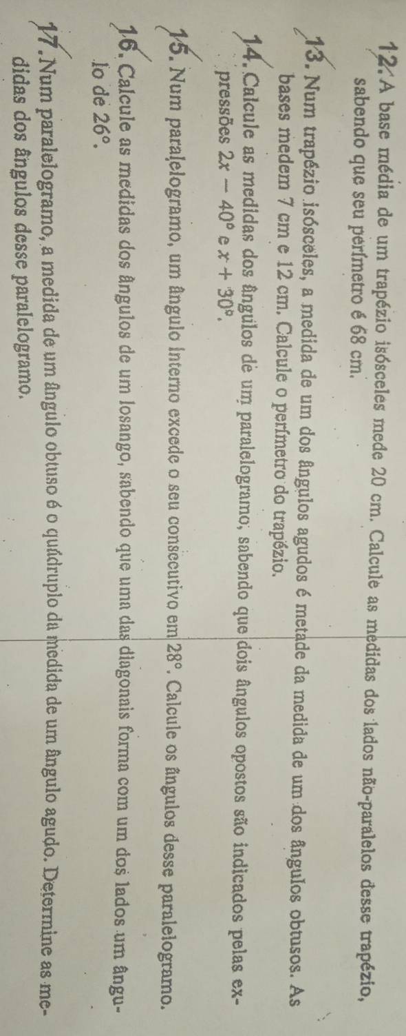 A base média de um trapézio isósceles mede 20 cm. Calcule as medidas dos lados não-paralelos desse trapézio, 
sabendo que seu perímetro é 68 cm. 
13. Num trapézio isósceles, a medida de um dos ângulos agudos é metade da medida de um dos ângulos obtusos. As 
bases medem 7 cm e 12 cm. Calcule o perímetro do trapézio. 
14. Calcule as medidas dos ângulos de um paralelogramo, sabendo que dois ângulos opostos são indicados pelas ex- 
pressões 2x-40° e x+30°. 
15. Num paralelogramo, um ângulo interno excede o seu consecutivo em 28°. Calcule os ângulos desse paralelogramo. 
16. Calcule as medidas dos ângulos de um losango, sabendo que uma das diagonais forma com um dos lados um ângu- 
lo de 26°. 
17. Num paralelogramo, a medida de um ângulo obtuso é o quádruplo da medida de um ângulo agudo. Determine as me- 
didas dos ângulos desse paralelogramo.