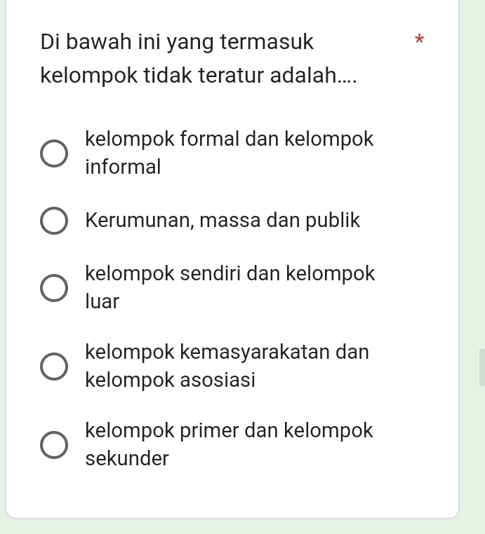 Di bawah ini yang termasuk
*
kelompok tidak teratur adalah....
kelompok formal dan kelompok
informal
Kerumunan, massa dan publik
kelompok sendiri dan kelompok
luar
kelompok kemasyarakatan dan
kelompok asosiasi
kelompok primer dan kelompok
sekunder