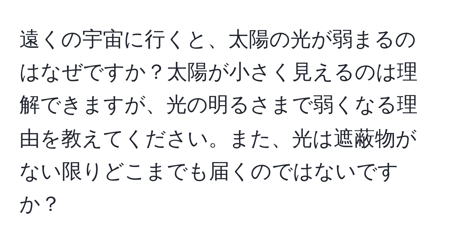 遠くの宇宙に行くと、太陽の光が弱まるのはなぜですか？太陽が小さく見えるのは理解できますが、光の明るさまで弱くなる理由を教えてください。また、光は遮蔽物がない限りどこまでも届くのではないですか？